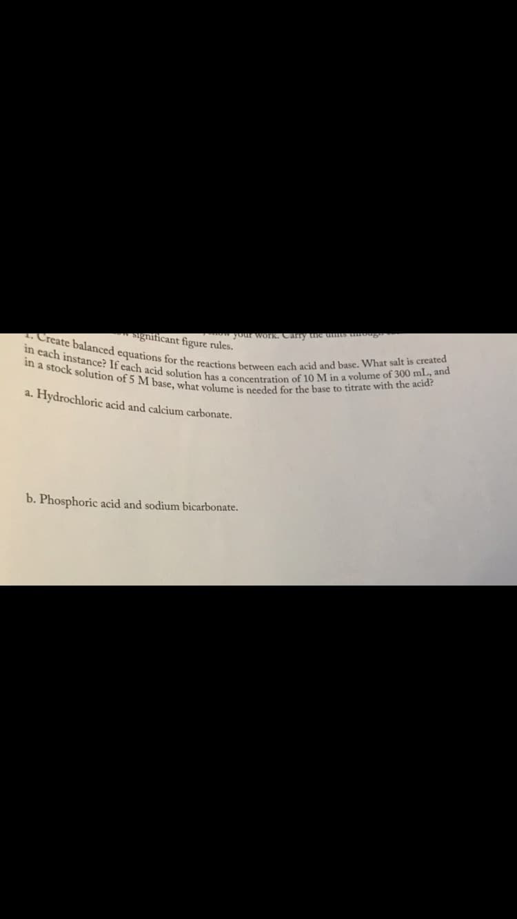 in a stock solution of 5 M base, what volume is needed for the base to titrate with the acid?
in each instance? If each acid solution has a concentration of 10 M in a volume of 300 mL, and
. Create balanced equations for the reactions between each acid and base. What salt is created
w your wOrk. Carry he umts uog"
significant figure rules.
o 5
a. Hydrochloric acid and calcium carbonate.
b. Phosphoric acid and sodium bicarbonate.
