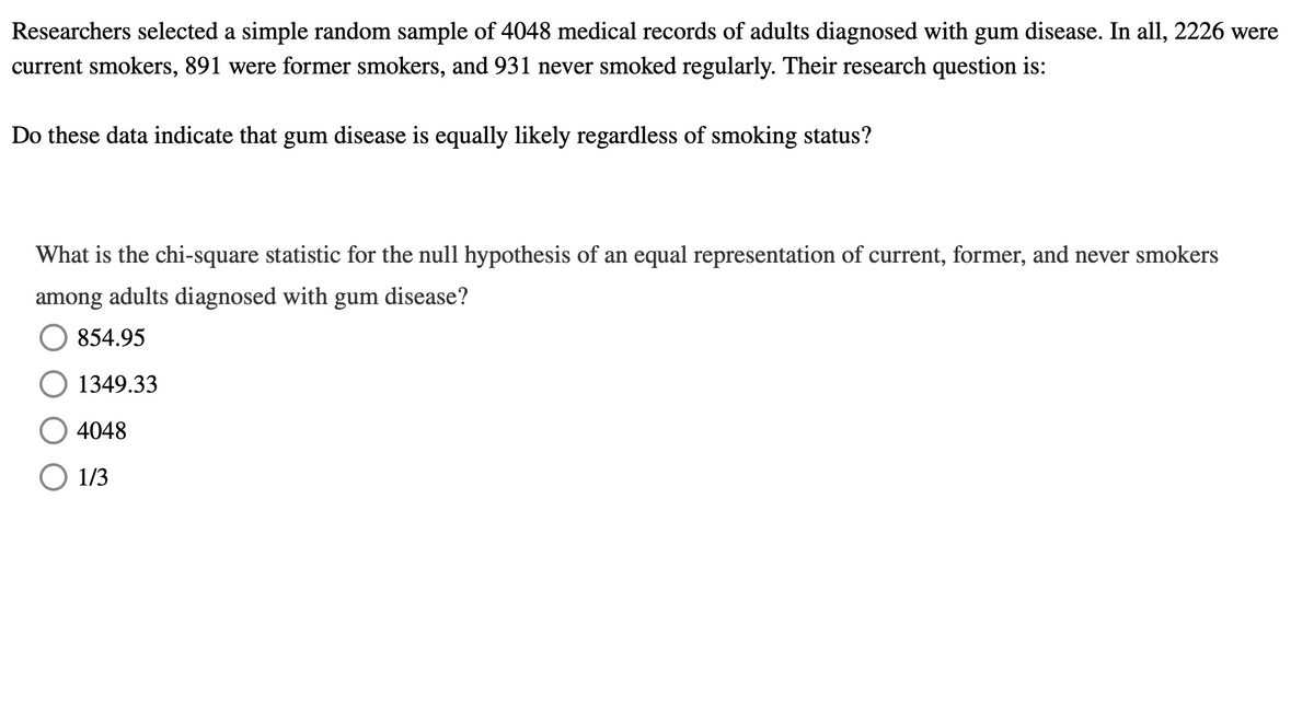 Researchers selected a simple random sample of 4048 medical records of adults diagnosed with gum disease. In all, 2226 were
current smokers, 891 were former smokers, and 931 never smoked regularly. Their research question is:
Do these data indicate that gum disease is equally likely regardless of smoking status?
What is the chi-square statistic for the null hypothesis of an equal representation of current, former, and never smokers
among adults diagnosed with gum disease?
854.95
1349.33
4048
O 1/3
