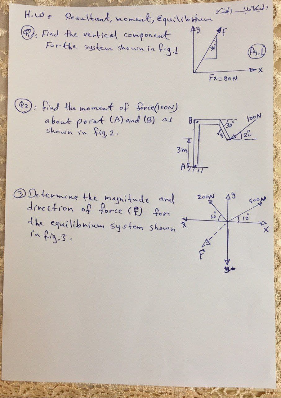 Hode Resultant, moment, Equilibrium
R. Find the ventical componcut
For the system shown in Ria.t
AF
(Fig.L)
Fx=86 N
find the moment of force(looN)
a bout peint (A) and (B) as
shown in fiq, 2.
Br.
10ON
3m
O De termine the magnitude and
divection of force (f) fon
the equilibnium system shown
I'n fig.3.
200N
49
500M
60
10
