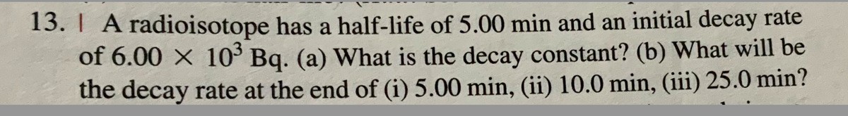 13. | A radioisotope has a half-life of 5.00 min and an initial decay rate
of 6.00 × 10³ Bq. (a) What is the decay constant? (b) What will be
the decay rate at the end of (i) 5.00 min, (ii) 10.0 min, (iii) 25.0 min?