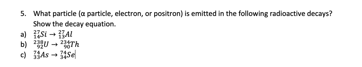 5. What particle (a particle, electron, or positron) is emitted in the following radioactive decays?
Show the decay equation.
27
27
a) 14Si → 23Al
b)
232U → 234Th
92
90
74
74
c) 33 As → 34Se