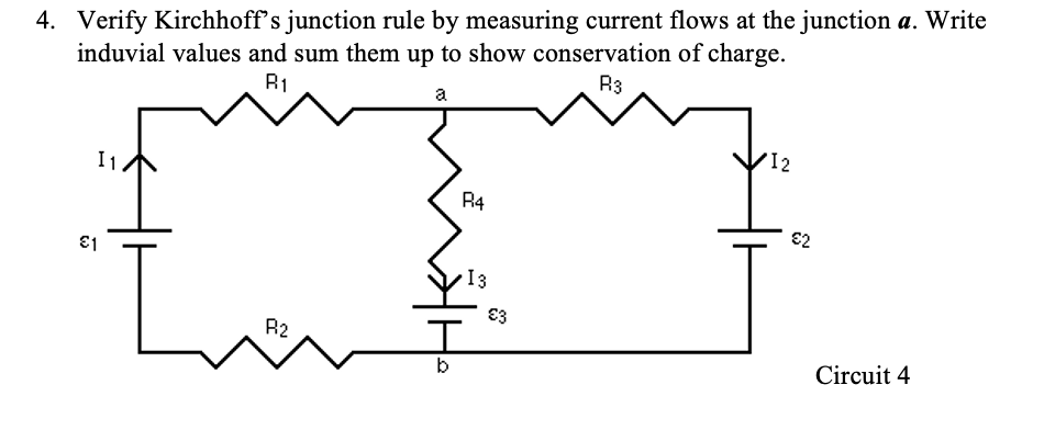 4. Verify Kirchhoff's junction rule by measuring current flows at the junction a. Write
induvial values and sum them up to show conservation of charge.
R1
R3
a
R4
{I
R2
I1
€1
b
13
€3
12
€2
Circuit 4