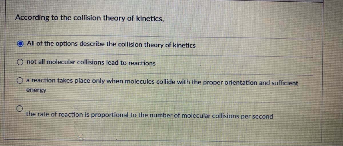 According to the collision theory of kinetics,
All of the options describe the collision theory of kinetics
O not all molecular collisions lead to reactions
O a reaction takes place only when molecules collide with the proper orientation and sufficient
energy
the rate of reaction is proportional to the number of molecular collisions per second
