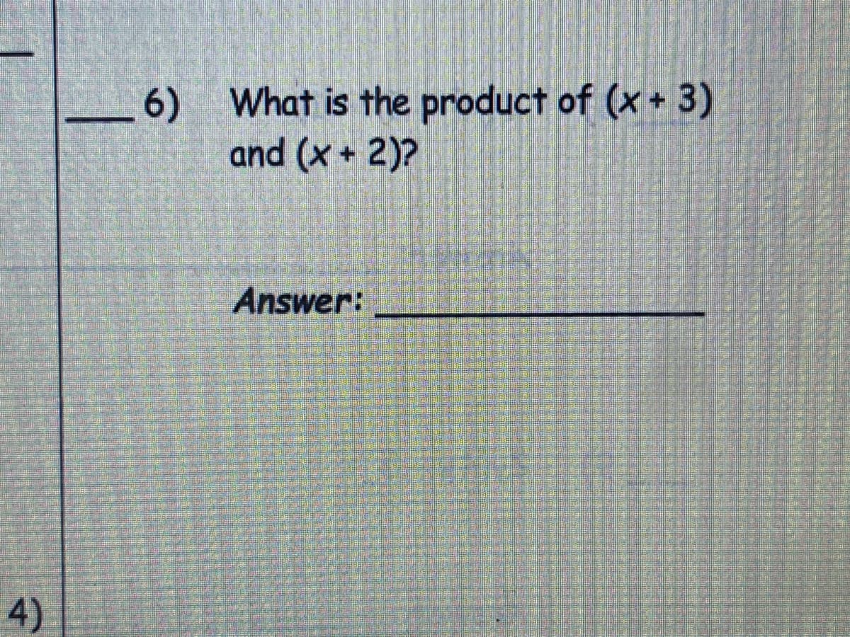 ### Polynomial Multiplication Exercise

#### Question 6:

What is the product of (x + 3) and (x + 2)?

**Answer:** _______________________

---

This exercise involves multiplying two binomials. To find the product of the binomials (x + 3) and (x + 2), you will use the distributive property (also known as the FOIL method): 

1. **First:** Multiply the first terms in each binomial.
   - \( x \cdot x = x^2 \)
2. **Outer:** Multiply the outer terms in the binomials.
   - \( x \cdot 2 = 2x \)
3. **Inner:** Multiply the inner terms in the binomials.
   - \( 3 \cdot x = 3x \)
4. **Last:** Multiply the last terms in each binomial.
   - \( 3 \cdot 2 = 6 \)

Combine these results:

\[ x^2 + 2x + 3x + 6 \]

Then, combine like terms:

\[ x^2 + 5x + 6 \]

So, the product of \((x + 3)\) and \((x + 2)\) is \( x^2 + 5x + 6 \).

Write the final answer in the provided blank space.