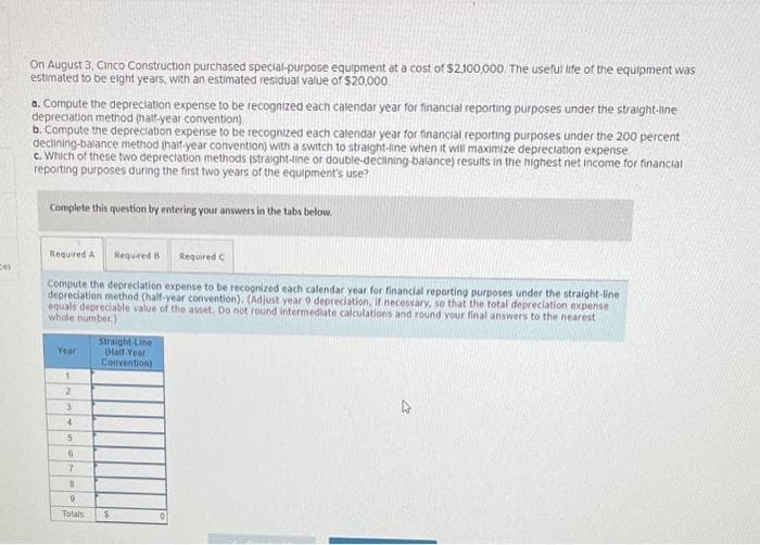 ces
On August 3, Cinco Construction purchased special-purpose equipment at a cost of $2,100,000. The useful life of the equipment was
estimated to be eight years, with an estimated residual value of $20,000
a. Compute the depreciation expense to be recognized each calendar year for financial reporting purposes under the straight-line
depreciation method (half-year convention)
b. Compute the depreciation expense to be recognized each calendar year for financial reporting purposes under the 200 percent
declining-balance method (half-year convention) with a switch to straight-line when it will maximize depreciation expense
c. Which of these two depreciation methods (straight-line or double-declining-balance) results in the highest net income for financial
reporting purposes during the first two years of the equipment's use?
Complete this question by entering your answers in the tabs below.
Required A Required 8
Compute the depreciation expense to be recognized each calendar year for financial reporting purposes under the straight-line
depreciation method (half-year convention). (Adjust year 9 depreciation, if necessary, so that the total depreciation expense
equals depreciable value of the asset. Do not round intermediate calculations and round your final answers to the nearest
whole number.)
Year
1
2
3
4
5
6
7
S
9
Totals
Straight Line
(Half-Year
Convention)
$
Required C
10