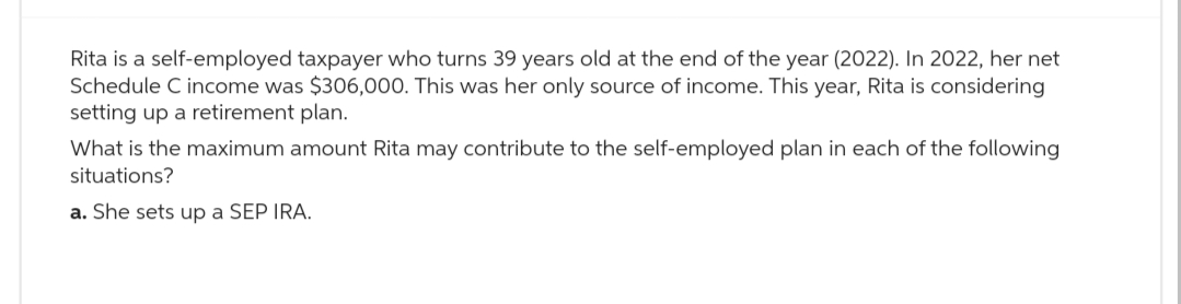 Rita is a self-employed taxpayer who turns 39 years old at the end of the year (2022). In 2022, her net
Schedule C income was $306,000. This was her only source of income. This year, Rita is considering
setting up a retirement plan.
What is the maximum amount Rita may contribute to the self-employed plan in each of the following
situations?
a. She sets up a SEP IRA.