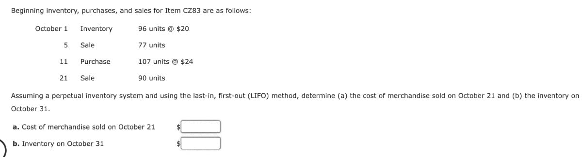 Beginning inventory, purchases, and sales for Item CZ83 are as follows:
Inventory
October 1
5
11
21
Sale
Purchase
Sale
96 units @ $20
77 units
107 units @ $24
90 units
Assuming a perpetual inventory system and using the last-in, first-out (LIFO) method, determine (a) the cost of merchandise sold on October 21 and (b) the inventory on
October 31.
a. Cost of merchandise sold on October 21
b. Inventory on October 31