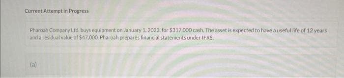 Current Attempt in Progress
Pharoah Company Ltd. buys equipment on January 1, 2023, for $317,000 cash. The asset is expected to have a useful life of 12 years
and a residual value of $47,000. Pharoah prepares financial statements under IFRS.
(a)