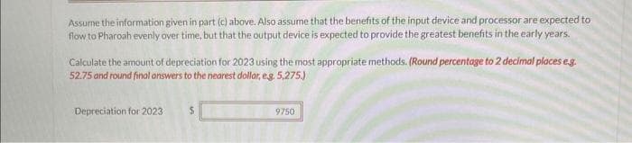 Assume the information given in part (c) above. Also assume that the benefits of the input device and processor are expected to
flow to Pharoah evenly over time, but that the output device is expected to provide the greatest benefits in the early years.
Calculate the amount of depreciation for 2023 using the most appropriate methods. (Round percentage to 2 decimal places e.g.
52.75 and round final answers to the nearest dollar, e.g. 5,275.)
Depreciation for 2023
9750