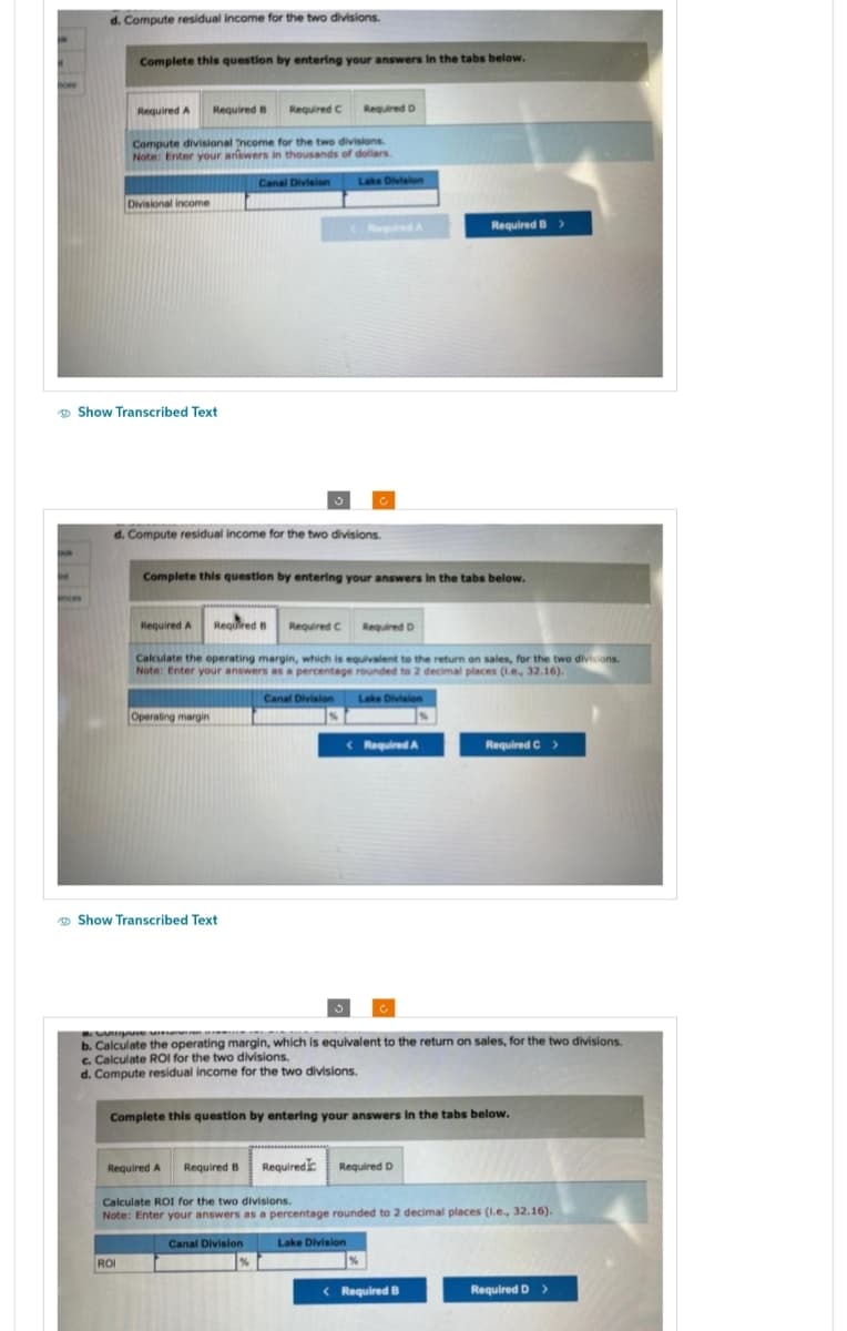 Aces
int
d. Compute residual income for the two divisions.
ences
Complete this question by entering your answers in the tabs below.
Required A
Divisional income
Show Transcribed Text
Required B
Compute divisional Income for the two divisions.
Note: Enter your answers in thousands of dollars.
Canal Division
ROI
Required C
d. Compute residual income for the two divisions.
Required A Required B
Operating margin
Show Transcribed Text
Required D
Complete this question by entering your answers in the tabs below.
Required C
Lake Division
Calculate the operating margin, which is equivalent to the return on sales, for the two divisions.
Note: Enter your answers as a percentage rounded to 2 decimal places (1.e., 32.16).
Canal Division
Required D
Lake Division
<Required A
Lake Division
C
Required B >
8. Compuse u
b. Calculate the operating margin, which is equivalent to the return on sales, for the two divisions.
c. Calculate ROI for the two divisions.
d. Compute residual income for the two divisions.
Required A Required B Required Required D
Complete this question by entering your answers in the tabs below.
Required C >
Calculate ROI for the two divisions.
Note: Enter your answers as a percentage rounded to 2 decimal places (1.e., 32.16).
Canal Division
<Required B
Required D >