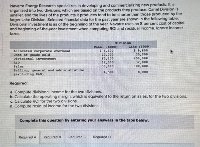 Navarre Energy Research specializes in developing and commercializing new products. It is
organized into two divisions, which are based on the products they produce. Canal Division is
smaller, and the lives of the products it produces tend to be shorter than those produced by the
larger Lake Division. Selected financial data for the past year are shown in the following table.
Divisional investment is as of the beginning of the year. Navarre uses an 8 percent cost of capital
and beginning-of-the-year investment when computing ROI and residual income. Ignore income
taxes.
Allocated corporate overhead
Cost of goods sold
Divisional investment
R&D
Sales
Selling, general and administrative
(excluding R&D)
Required A
Division
Canal ($000)
$ 4,100
20,000
60,100
12,000
50,000
4,500
Required:
a. Compute divisional income for the two divisions.
b. Calculate the operating margin, which is equivalent to the return on sales, for the two divisions.
c. Calculate ROI for the two divisions.
d. Compute residual income for the two divisions.
Required B
Complete this question by entering your answers in the tabs below.
Lake ($000)
$ 9,600
30,000
400,000
32,000
100,000
8,000
Required C Required D