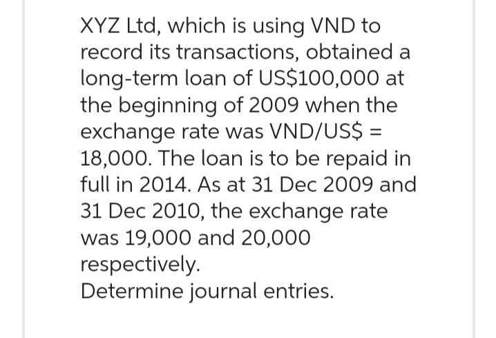 XYZ Ltd, which is using VND to
record its transactions, obtained a
long-term loan of US$100,000 at
the beginning of 2009 when the
exchange rate was VND/US$ =
18,000. The loan is to be repaid in
full in 2014. As at 31 Dec 2009 and
31 Dec 2010, the exchange rate
was 19,000 and 20,000
respectively.
Determine journal entries.