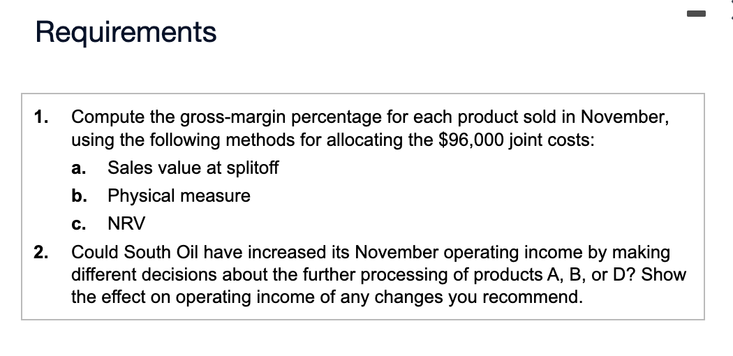 Requirements
1.
2.
Compute the gross-margin percentage for each product sold in November,
using the following methods for allocating the $96,000 joint costs:
a. Sales value at splitoff
b. Physical measure
C. NRV
Could South Oil have increased its November operating income by making
different decisions about the further processing of products A, B, or D? Show
the effect on operating income of any changes you recommend.