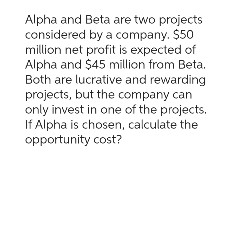 Alpha and Beta are two projects
considered by a company. $50
million net profit is expected of
Alpha and $45 million from Beta.
Both are lucrative and rewarding
projects, but the company can
only invest in one of the projects.
If Alpha is chosen, calculate the
opportunity cost?