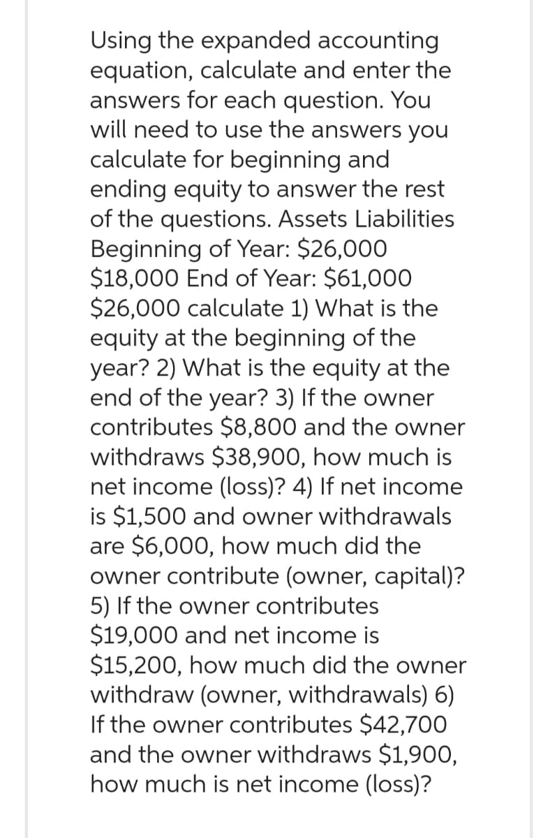 Using the expanded accounting
equation, calculate and enter the
answers for each question. You
will need to use the answers you
calculate for beginning and
ending equity to answer the rest
of the questions. Assets Liabilities
Beginning of Year: $26,000
$18,000 End of Year: $61,000
$26,000 calculate 1) What is the
equity at the beginning of the
year? 2) What is the equity at the
end of the year? 3) If the owner
contributes $8,800 and the owner
withdraws $38,900, how much is
net income (loss)? 4) If net income
is $1,500 and owner withdrawals
are $6,000, how much did the
owner contribute (owner, capital)?
5) If the owner contributes
$19,000 and net income is
$15,200, how much did the owner
withdraw (owner, withdrawals) 6)
If the owner contributes $42,700
and the owner withdraws $1,900,
how much is net income (loss)?