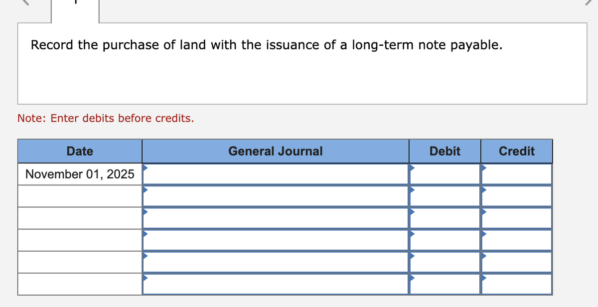 Record the purchase of land with the issuance of a long-term note payable.
Note: Enter debits before credits.
Date
November 01, 2025
General Journal
Debit
Credit