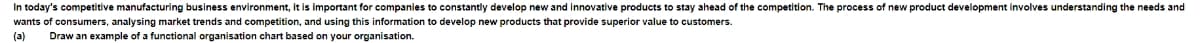 In today's competitive manufacturing business environment, it is important for companies to constantly develop new and innovative products to stay ahead of the competition. The process of new product development involves understanding the needs and
wants of consumers, analysing market trends and competition, and using this information develop new products that provide superior value to customers.
(3) Draw an example of a functional organisation chart based on your organisation.