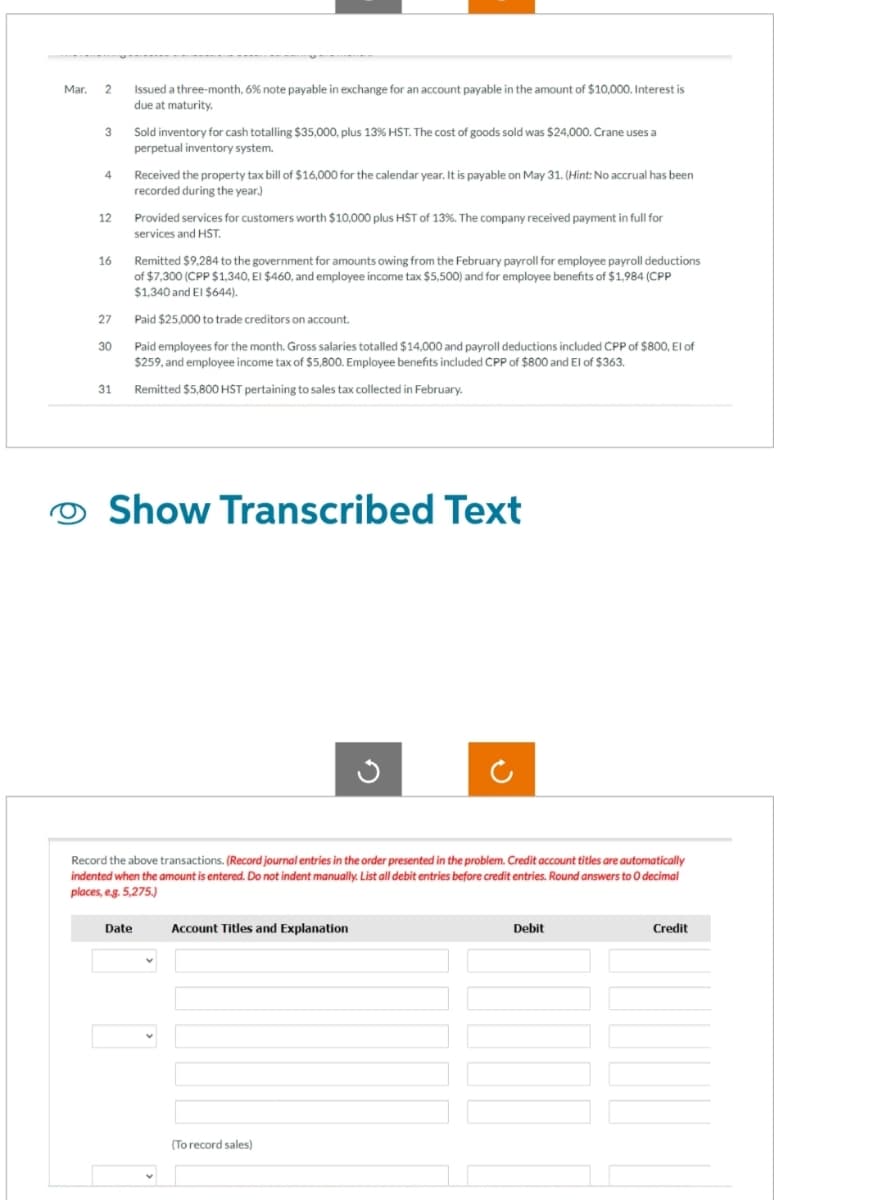 Mar.
2
3
4
12
16
27
30
31
Issued a three-month, 6% note payable in exchange for an account payable in the amount of $10,000. Interest is
due at maturity.
Sold inventory for cash totalling $35,000, plus 13% HST. The cost of goods sold was $24,000. Crane uses a
perpetual inventory system.
Date
Received the property tax bill of $16,000 for the calendar year. It is payable on May 31. (Hint: No accrual has been
recorded during the year.)
Provided services for customers worth $10,000 plus HST of 13%. The company received payment in full for
services and HST.
Remitted $9,284 to the government for amounts owing from the February payroll for employee payroll deductions
of $7,300 (CPP $1,340, El $460, and employee income tax $5,500) and for employee benefits of $1,984 (CPP
$1,340 and El $644).
Paid $25,000 to trade creditors on account.
Paid employees for the month. Gross salaries totalled $14,000 and payroll deductions included CPP of $800, El of
$259, and employee income tax of $5,800. Employee benefits included CPP of $800 and El of $363.
Remitted $5,800 HST pertaining to sales tax collected in February.
Show Transcribed Text
Record the above transactions. (Record journal entries in the order presented in the problem. Credit account titles are automatically
indented when the amount is entered. Do not indent manually. List all debit entries before credit entries. Round answers to O decimal
places, e.g. 5,275.)
Account Titles and Explanation
(To record sales)
Debit
Credit