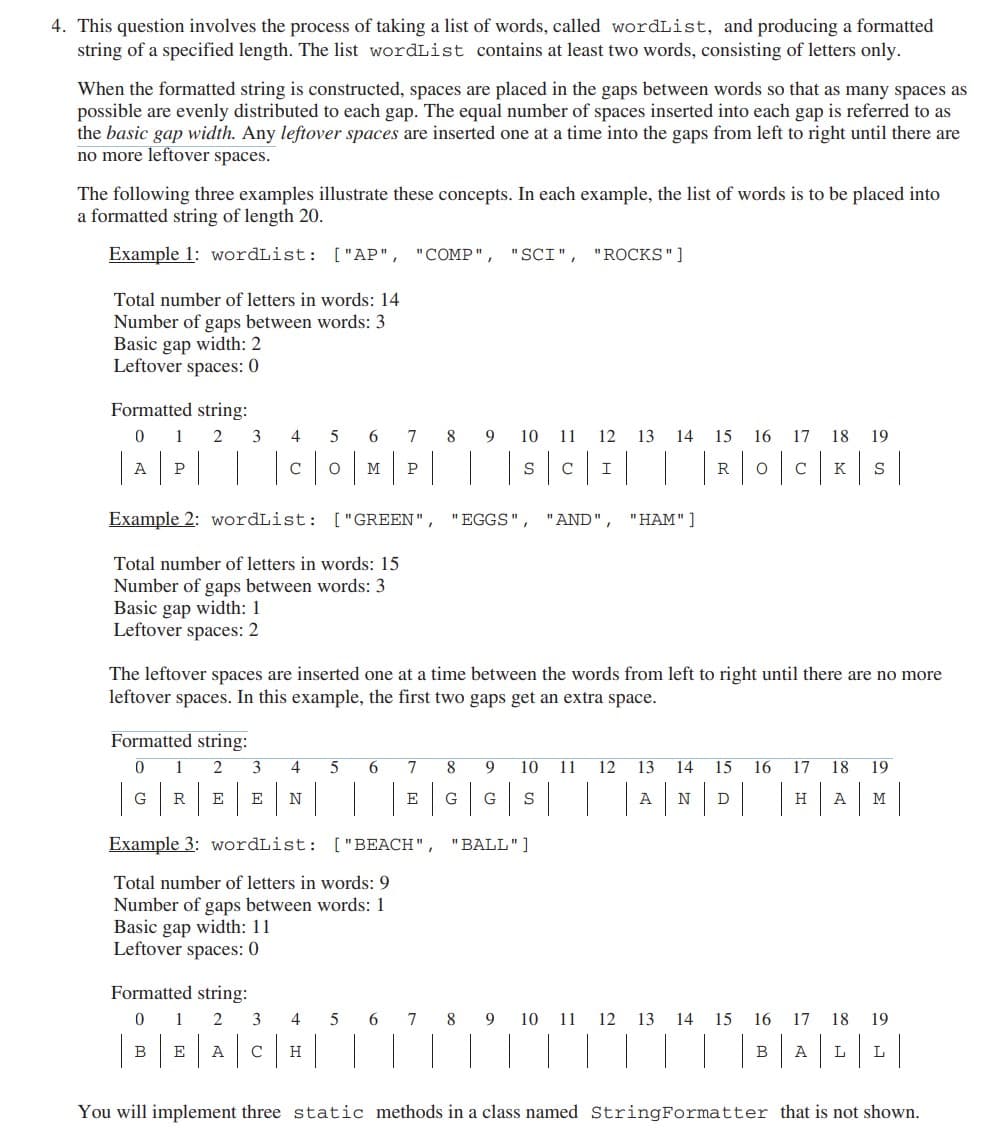 4. This question involves the process of taking a list of words, called wordList, and producing a formatted
string of a specified length. The list wordList contains at least two words, consisting of letters only.
When the formatted string is constructed, spaces are placed in the gaps between words so that as many spaces as
possible are evenly distributed to each gap. The equal number of spaces inserted into each gap is referred to as
the basic gap width. Any leftover spaces are inserted one at a time into the gaps from left to right until there are
no more leftover spaces.
The following three examples illustrate these concepts. In each example, the list of words is to be placed into
a formatted string of length 20.
Example 1: wordList: ["AP", "COMP", "SCI", "ROCKS"]
Total number of letters in words: 14
Number of gaps between words: 3
Basic gap width: 2
Leftover spaces: 0
Formatted string:
2
0 1
A
A|P| |
3
Basic gap width: 1
Leftover spaces: 2
Formatted string:
0
1
G R
Example 2: wordList: ["GREEN",
Total number of letters in words: 15
Number of gaps between words: 3
4
с
2 3 4
E N
Formatted string:
0
1 2
B
E
A
5 6
O M
3
4
7
P
The leftover spaces are inserted one at a time between the words from left to right until there are no more
leftover spaces. In this example, the first two gaps get an extra space.
5
H
8 9 10 11
T
S C
6 7
E
Example 3: wordList: ["BEACH", "BALL"]
Total number of letters in words: 9
Number of gaps between words: 1
Basic gap width: 11
Leftover spaces: 0
12 13 14 15 16 17 18
I
| | |R|0|C|
с
"EGGS", "AND", "HAM"]
8 9 10 11 12 13
G S
G||
| | |
A
19
K S
200
14 15 16 17 18 19
| D|H|1
5 6 7 8 9 10 11 12 13 14 15 16 17 18 19
| |B|A|L|L|
You will implement three static methods in a class named StringFormatter that is not shown.
A
M