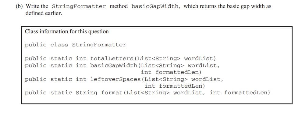 (b) Write the StringFormatter method basicGapWidth, which returns the basic gap width as
defined earlier.
Class information for this question
public class StringFormatter
public static int totalLetters (List<String> wordList)
public static int basicGapWidth (List<String> wordList,
public static int leftoverSpaces (List<String> wordList,
int formattedLen)
public static String format (List<String> wordList, int formattedLen)
int formattedLen)