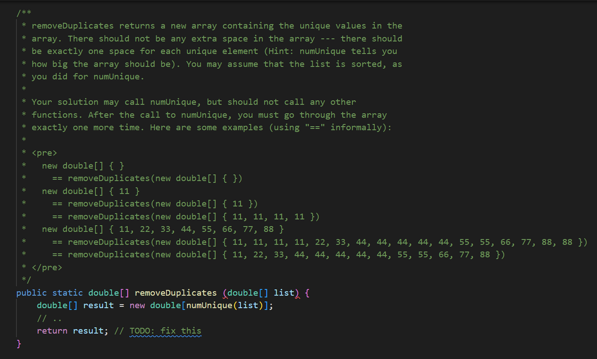 /**
removeDuplicates returns a new array containing the unique values in the
* array. There should not be any extra space in the array --- there should
* be exactly one space for each unique element (Hint: numUnique tells you
* how big the array should be). You may assume that the list is sorted, as
* you did for numUnique.
*
*
* Your solution may call numUnique, but should not call any other
* functions. After the call to numUnique, you must go through the array
* exactly one more time. Here are some examples (using "==" informally):
*
*
*
*
*
*
*
*
*
<pre>
}
new double[] { }
== removeDuplicates (new double[] { })
new double[] {11}
removeDuplicates (new double[] {11})
== removeDuplicates (new double[] { 11, 11, 11, 11 })
new double[] { 11, 22, 33, 44, 55, 66, 77, 88 }
== removeDuplicates (new double[] { 11, 11, 11, 11, 22, 33, 44, 44, 44, 44, 44, 55, 55, 66, 77, 88, 88 })
removeDuplicates (new double[] { 11, 22, 33, 44, 44, 44, 44, 44, 55, 55, 66, 77, 88 })
==
==
* </pre>
*/
public static double [] removeDuplicates (double[] list) {
double [] result = new double[numUnique (list)];
// ..
return result; // TODO: fix this