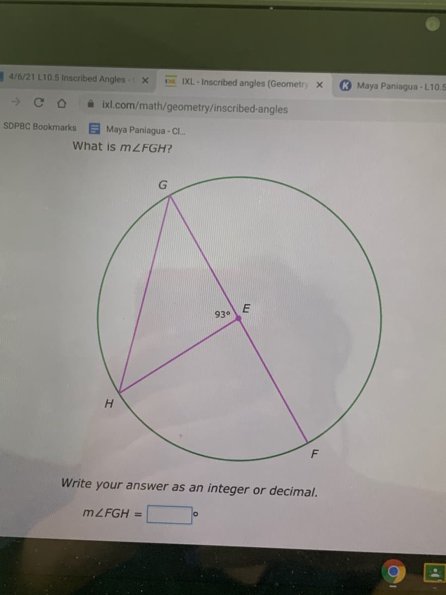 4/6/21 L10.5 Inscribed Angles - X
D. IXL-Inscribed angles (Geometry x
K Maya Paniagua-L10.5
A ixl.com/math/geometry/inscribed-angles
SDPBC Bookmarks E Maya Paniagua - C.
What is mZFGH?
93°
H.
F
Write your answer as an integer or decimal.
MZFGH =
