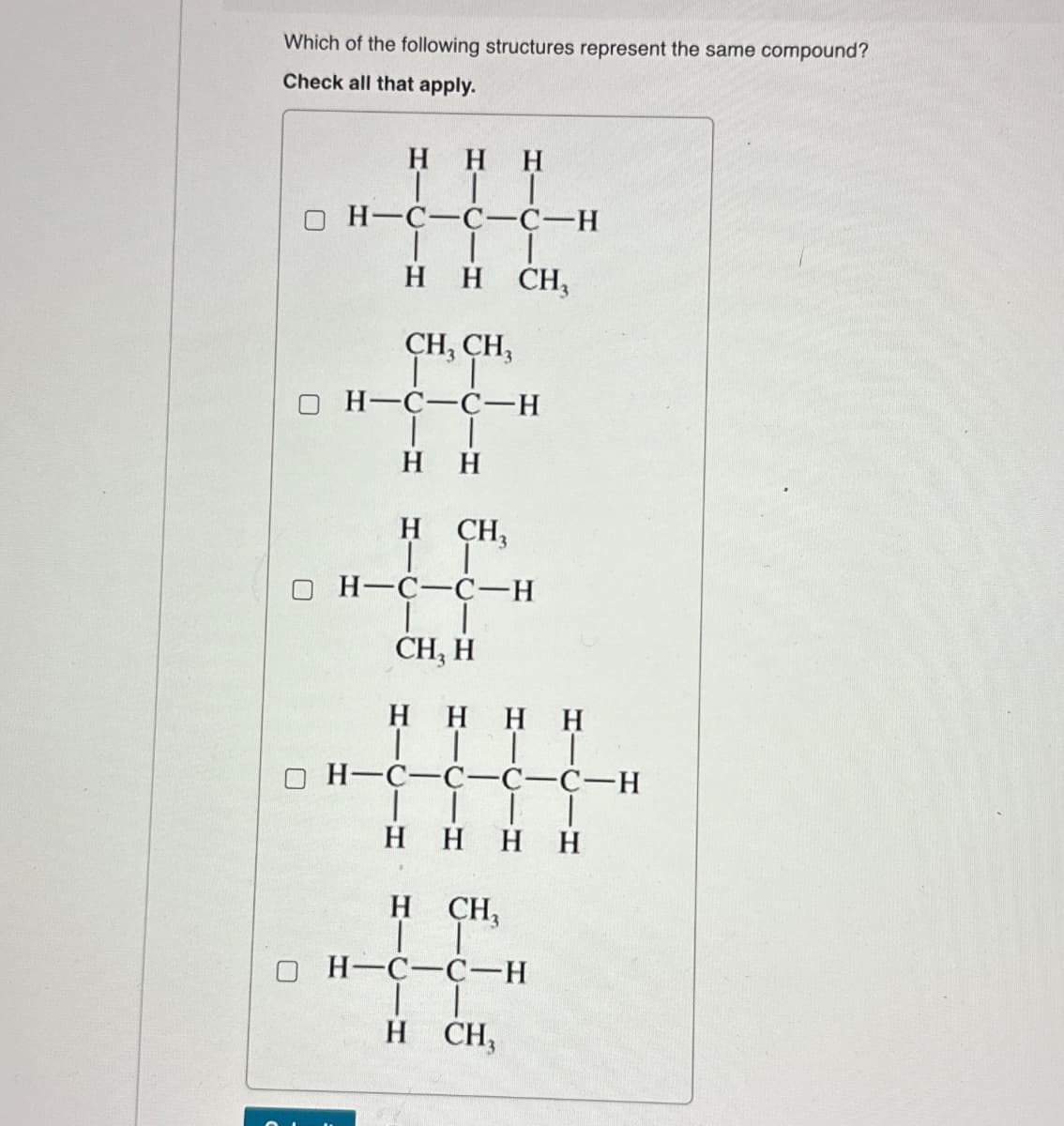 Which of the following structures represent the same compound?
Check all that apply.
HHH
TII
H-C-C-C-H
| |
H H CH₁₂
CH3 CH3
H-C-C-H
| |
HH
H
CH3
| |
H-C-C-H
| |
CH, H
HHHH
| | | |
H-C-C-C-C-H
H HHH
H CH₂
H-C-C-H
| |
H CH,