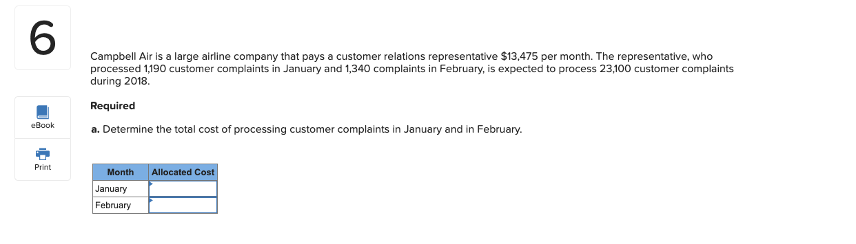 Campbell Air is a large airline company that pays a customer relations representative $13,475 per month. The representative, who
processed 1,190 customer complaints in January and 1,340 complaints in February, is expected to process 23,100 customer complaints
during 2018.
Required
a. Determine the total cost of processing customer complaints in January and in February.
Month
Allocated Cost
January
February
