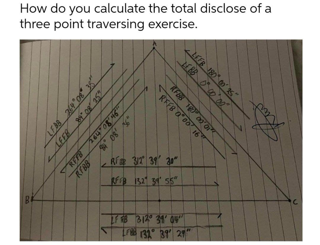 How do you calculate the total disclose of a
three point traversing exercise.
RfER 31T 39 30"
RFFB 1321 34 55"
LF RB B120 31 04"
LF 132° 39 29
LEFB 180 00 1s"
LFBB 264° 08 38"
LFEB 84 08 25%
RFBB 180 00'01
REFB 0 00 16"
264 08'46"
,80
REFB
RFBB
