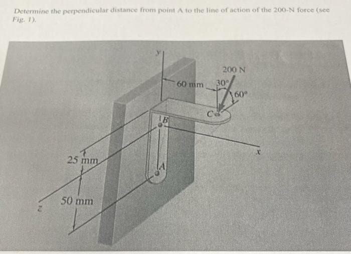 Determine the perpendicular distance from point A to the line of action of the 200-N force (see
Fig. 1).
25 mm
50 mm
AB
60 mm
200 N
30%
Ca
60°