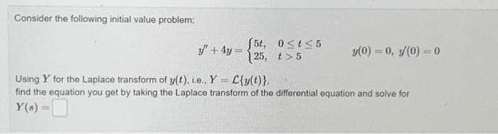 Consider the following initial value problem:
y' + 4y =
(5t,
25,
0≤t≤5
t>5
y(0) = 0, s/(0) = 0
Using Y for the Laplace transform of y(t), i.e., Y C{y(t)}.
-
find the equation you get by taking the Laplace transform of the differential equation and solve for
Y(s) =