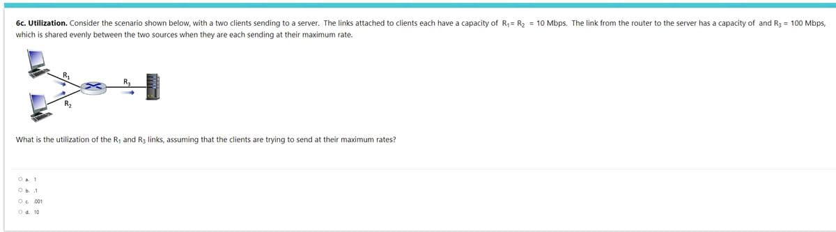 6c. Utilization. Consider the scenario shown below, with a two clients sending to a server. The links attached to clients each have a capacity of R,= R, = 10 Mbps. The link from the router to the server has a capacity of and R3 = 100 Mbps,
which is shared evenly between the two sources when they are each sending at their maximum rate.
Ry
R3
R2
What is the utilization of the Rj and R3 links, assuming that the clients are trying to send at their maximum rates?
O a. 1
O b. 1
O . .001
O d. 10
