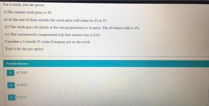 For a stock, you are given:
i) The current stock price is 50
i) At the end of three months the stock price will either be 45 or 55
iii) The stock pays dividends at the rate proportional to its price. The dividend yield is 4%
iv) The continuously compounded risk-free interest rate is 0,03
Consider a 3-month 53-strike European put on the stock.
Find A for the put option
Posuble Answers
A -0.7920
B
-0.9024
C 0.1024
