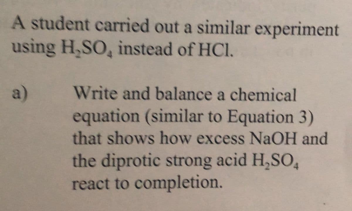 A student carried out a similar experiment
using H,SO, instead of HCl,
a)
Write and balance a chemical
equation (similar to Equation 3)
that shows how excess NaOH and
the diprotic strong acid H,SO,
react to completion.
