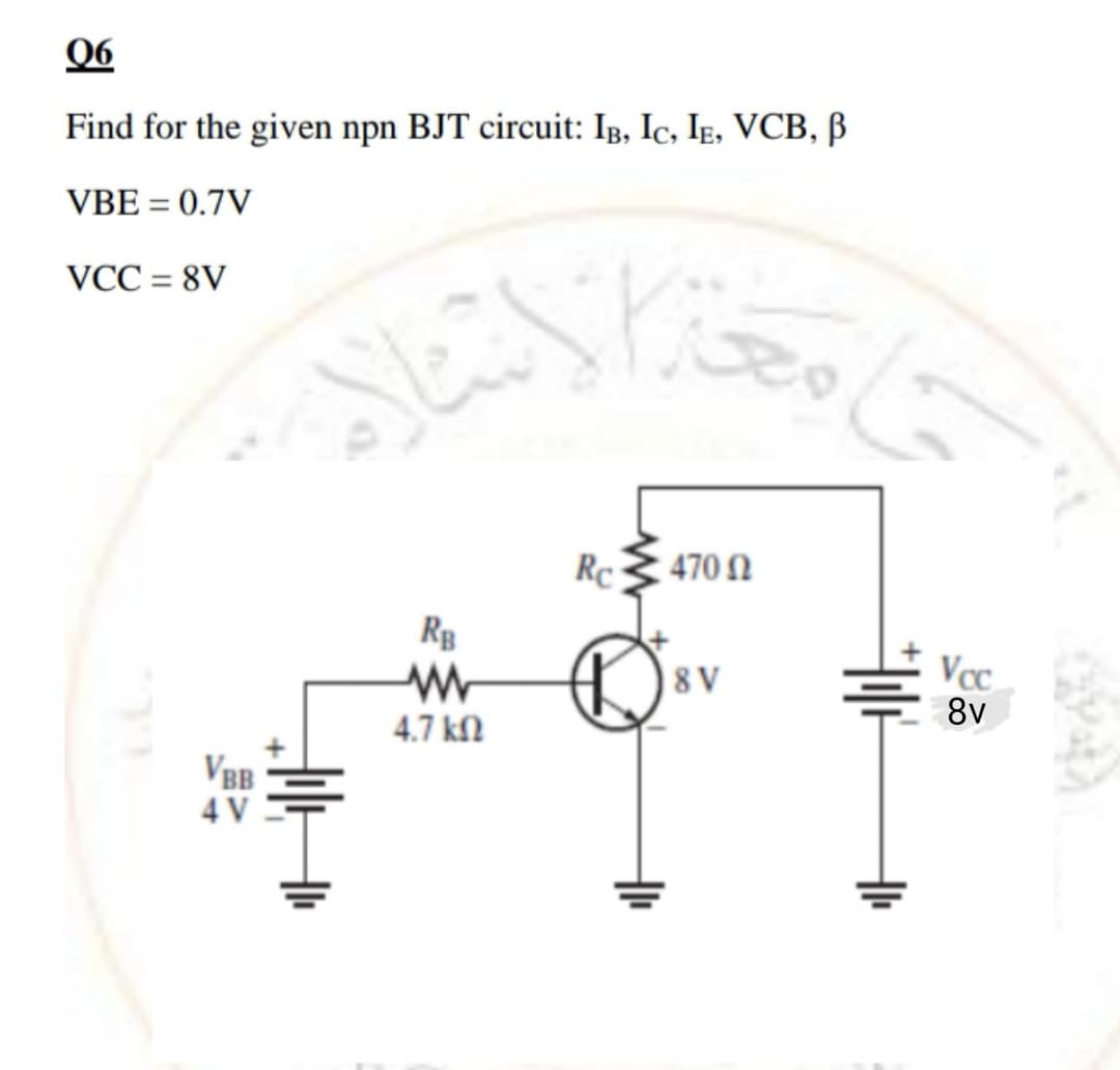 06
Find for the given npn BJT circuit: Ig, Ic, Ig, VCB, B
VBE = 0.7V
VCC = 8V
%3D
Rc
470 N
|8 V
Vc.
8v
4.7 kN
VBB
4 V
