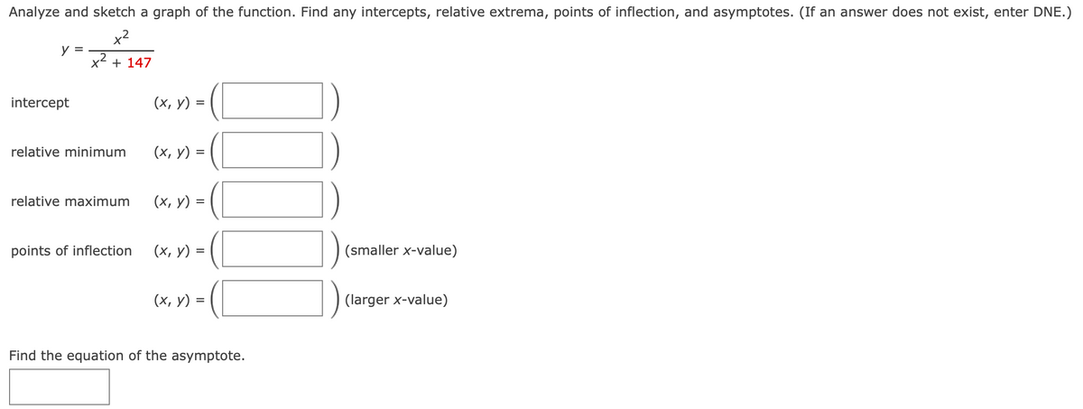 Analyze and sketch a graph of the function. Find any intercepts, relative extrema, points of inflection, and asymptotes. (If an answer does not exist, enter DNE.)
x2
y =
x2
+ 147
intercept
(х, у)
%3D
relative minimum
(х, у) %3
relative maximum
(х, у) %3
points of inflection
(х, у) %3
(smaller x-value)
(х, у) -
(larger x-value)
Find the equation of the asymptote.
