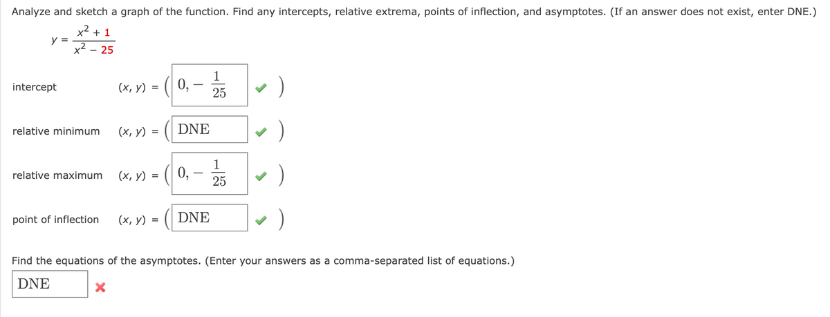 Analyze and sketch a graph of the function. Find any intercepts, relative extrema, points of inflection, and asymptotes. (If an answer does not exist, enter DNE.)
x2 + 1
y =
x2
25
1
(| 0,
)
intercept
(х, у)
-
=
25
)
relative minimum
(х, у) :
DNE
1
х, у) %3
0,
25
)
relative maximum
)
point of inflection
(х, у)
DNE
=
Find the equations of the asymptotes. (Enter your answers as a comma-separated list of equations.)
DNE
