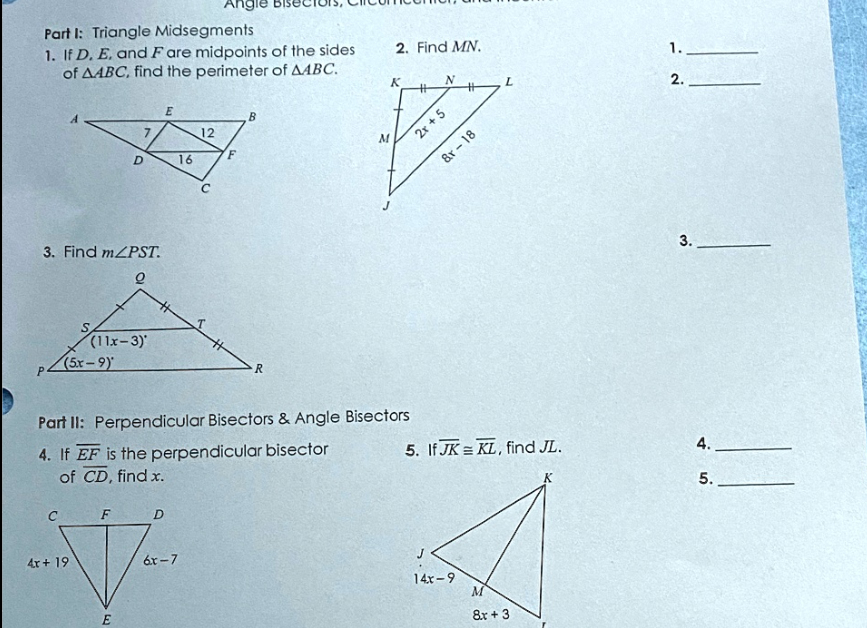 Part I: Triangle Midsegments
1. If D. E. and Fare midpoints of the sides
of AABC, find the perimeter of AABC.
7
D
3. Find m/PST.
(11x-3)*
(5r–9)
4x + 19
E
16
F
D
V
6x-7
E
Angle
12
F
B
R
M
2. Find MN.
Part II: Perpendicular Bisectors & Angle Bisectors
4. If EF is the perpendicular bisector
of CD, find x.
K
N
2x + 5
#
&r-18
14x-9
L
5. If JK KL, find JL.
M
8x + 3
K
1.
2.
3.
4.
5.