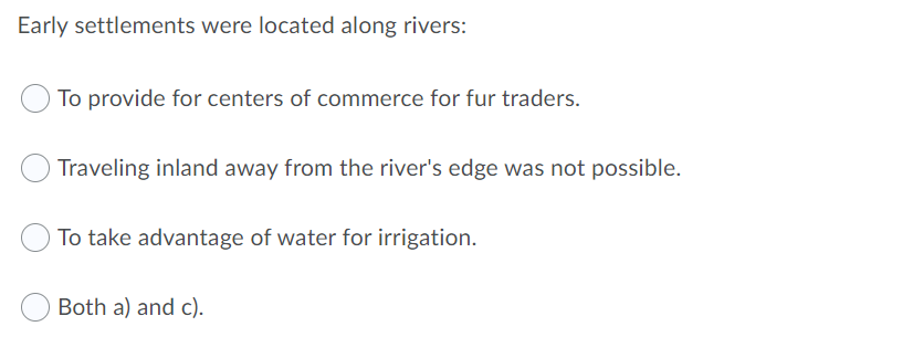 Early settlements were located along rivers:
To provide for centers of commerce for fur traders.
Traveling inland away from the river's edge was not possible.
To take advantage of water for irrigation.
Both a) and c).
