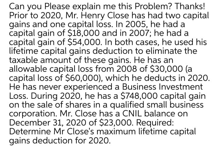 Can you Please explain me this Problem? Thanks!
Prior to 2020, Mr. Henry Close has had two capital
gains and one capital loss. In 2005, he had a
capital gain of $18,000 and in 2007; he had a
capital gain of $54,000. In both cases, he used his
lifetime capital gains deduction to eliminate the
taxable amount of these gains. He has an
allowable capital loss from 2008 of $30,000 (a
capital loss of $60,000), which he deducts in 2020.
He has never experienced a Business Investment
Loss. During 2020, he has a $748,000 capital gain
on the sale of shares in a qualified small business
corporation. Mr. Close has a CNIL balance on
December 31, 2020 of $23,000. Required:
Determine Mr Close's maximum lifetime capital
gains deduction for 2020.
