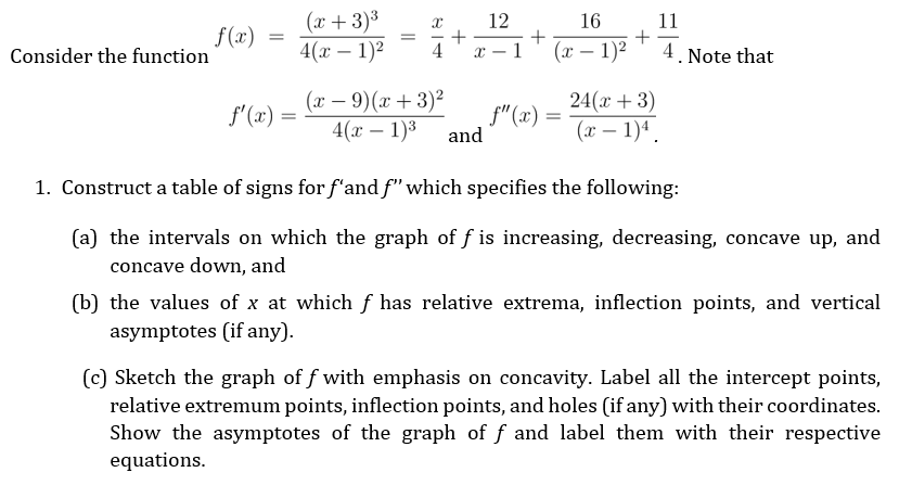 (x + 3)³
12
16
11
f(x)
Consider the function
4(х — 1)2
4
1
(x – 1)2
4. Note that
-
(x – 9)(x + 3)²
4(х — 1)3
24(x + 3)
(x – 1)4.
f'(x) =
f"(x) =
and
-
-
1. Construct a table of signs for f'and f" which specifies the following:
(a) the intervals on which the graph of f is increasing, decreasing, concave up, and
concave down, and
(b) the values of x at which f has relative extrema, inflection points, and vertical
asymptotes (if any).
(c) Sketch the graph of f with emphasis on concavity. Label all the intercept points,
relative extremum points, inflection points, and holes (if any) with their coordinates.
Show the asymptotes of the graph of f and label them with their respective
equations.
