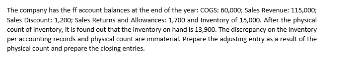 The company has the ff account balances at the end of the year: COGS: 60,000; Sales Revenue: 115,000;
Sales Discount: 1,200; Sales Returns and Allowances: 1,700 and Inventory of 15,000. After the physical
count of inventory, it is found out that the inventory on hand is 13,900. The discrepancy on the inventory
per accounting records and physical count are immaterial. Prepare the adjusting entry as a result of the
physical count and prepare the closing entries.
