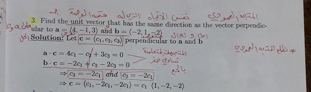 3. Find the unit vector that has the same direction as the vector perpendic-
ular to a = (4, -1,3) and b = (-2, 12 Ja)
B Solution: Let c = (c1, c2, C3) perpendicular to a and b
= 4c1 – c + 3c3 = 0
b.c = -2c1 + c2 - 2c3 = 0
= C3 = -2c1 and C2 = -2c1
— с %3D (с1, -2с1, - 2с1) - с1 (1,-2, -2)
а с 3
