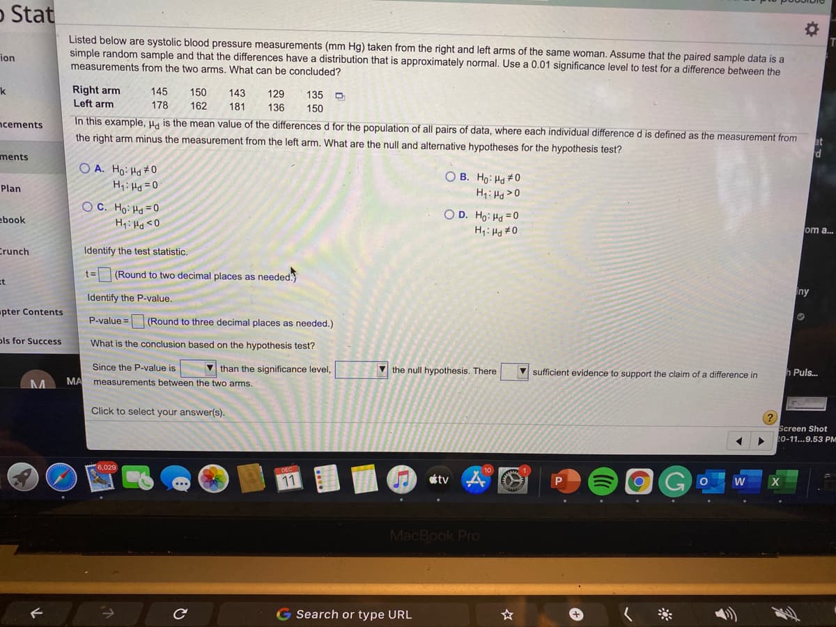 O Stat
Listed below are systolic blood pressure measurements (mm Hg) taken from the right and left arms of the same woman. Assume that the paired sample data is a
simple random sample and that the differences have a distribution that is approximately normal. Use a 0.01 significance level to test for a difference between the
measurements from the two arms. What can be concluded?
ion
Right arm
Left arm
k
145
150
143
129
135 D
178
162
181
136
150
ncements
In this example, Ha is the mean value of the differences d for the population of all pairs of data, where each individual difference d is defined as the measurement from
the right arm minus the measurement from the left arm. What are the null and alternative hypotheses for the hypothesis test?
ments
O A. Ho: Ho #0
O B. Ho: Hd #0
Plan
H1: Hd = 0
Hq: Hg>0
O C. Ho: Hd = 0
O D. Ho: Hd =0
H1: Hd #0
ebook
H:Hd <O
om a...
Crunch
Identify the test statistic.
t=
(Round to two decimal places as needed.
Et
iny
Identify the P-value.
pter Contents
P-value =
(Round to three decimal places as needed.)
ols for Success
What is the conclusion based on the hypothesis test?
Since the P-value is
V than the significance level,
V the null hypothesis. There
sufficient evidence to support the claim of a difference in
h Puls..
MA
measurements between the two arms.
Click to select your answer(s).
Screen Shot
20-11...9.53 PM
6,029
DEC
10
11
tv
MacBook Pro
G Search or type URL
