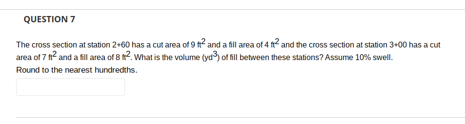 QUESTION 7
The cross section at station 2+60 has a cut area of 9 ft² and a fill area of 4 ft2 and the cross section at station 3+00 has a cut
area of 7 ft² and a fill area of 8 ft2. What is the volume (yd³) of fill between these stations? Assume 10% swell.
Round to the nearest hundredths.