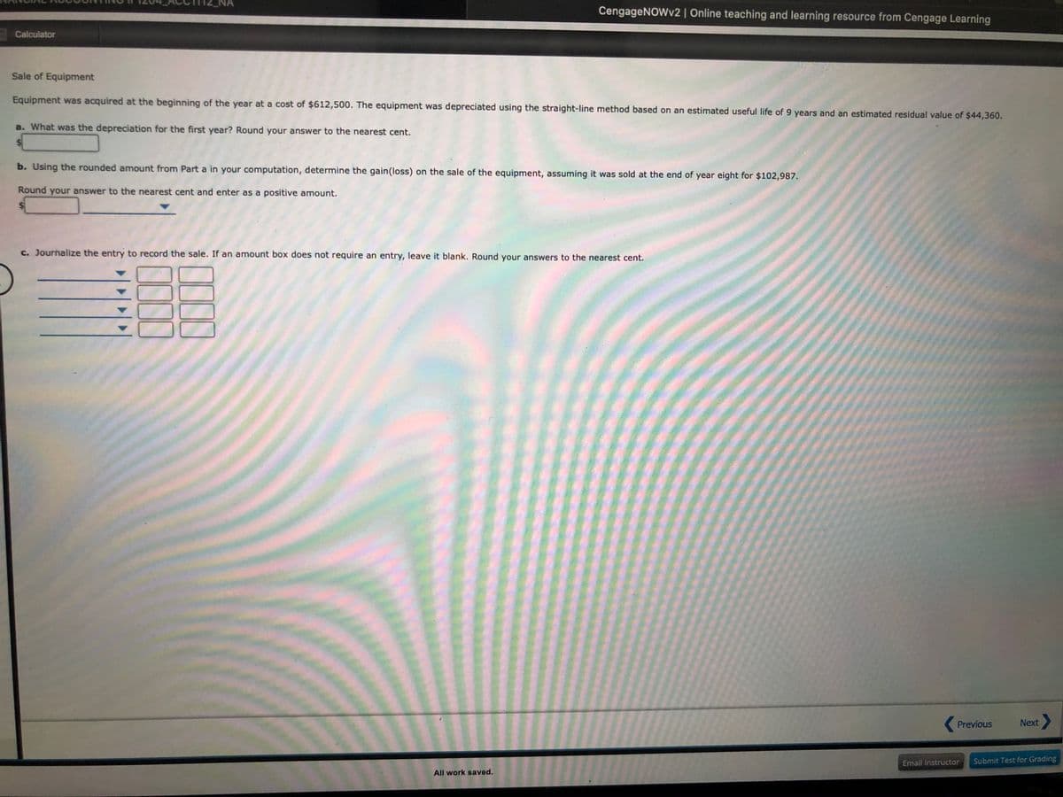 CengageNOWv2 | Online teaching and learning resource from Cengage Learning
Calculator
Sale of Equipment
Equipment was acquired at the beginning of the year at a cost of $612,500. The equipment was depreciated using the straight-line method based on an estimated useful life of 9 years and an estimated residual value of $44,360.
a. What was the depreciation for the first year? Round your answer to the nearest cent.
b. Using the rounded amount from Part a in your computation, determine the gain(loss) on the sale of the equipment, assuming it was sold at the end of year eight for $102,987.
Round your answer to the nearest cent and enter as a positive amount.
c. Journalize the entry to record the sale. If an amount box does not require an entry, leave it blank. Round your answers to the nearest cent.
Previous
Next>
Email Instructor
Submit Test for Grading
All work saved.
