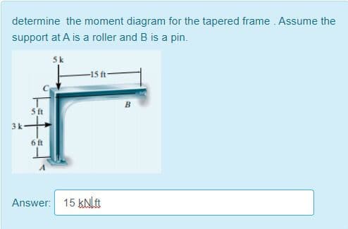 determine the moment diagram for the tapered frame Assume the
support at A is a roller and B is a pin.
5k
-15 t-
ft
3k-
6 ft
Answer: 15 kN[ft
