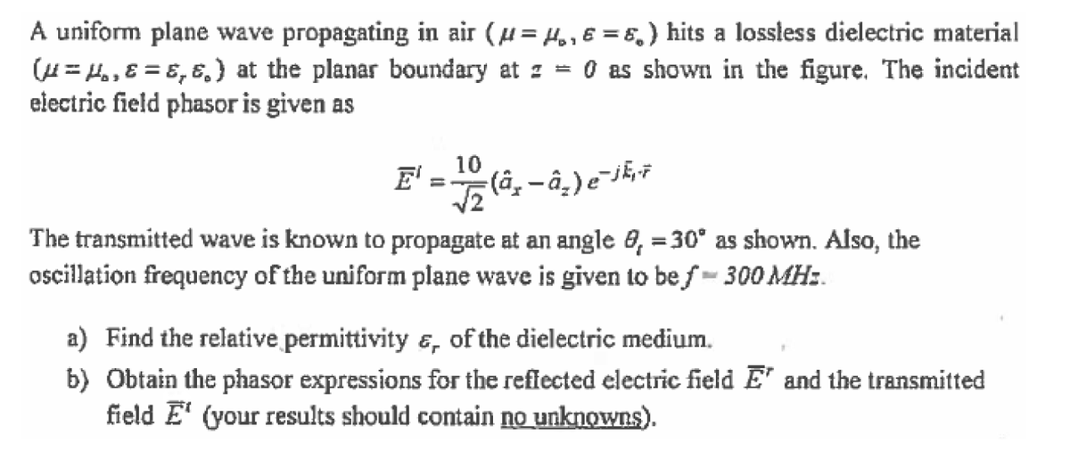 A uniform plane wave propagating in air (u= H.,6 = 5,) hits a lossless dielectric material
(H= Ho, ɛ = ɛ, ɛ,} at the planar boundary at z = 0 as shown in the figure. The incident
electric field phasor is given as
10
E'
The transmitted wave is known to propagate at an angle 0, = 30° as shown. Also, the
oscillation frequency of the uniform plane wave is given to be f- 300 MH:.
a) Find the relative permittivity &, of the dielectric medium.
b) Obtain the phasor expressions for the reffected electric field E' and the transmitted
field E' (your results should contain no unknowns).
