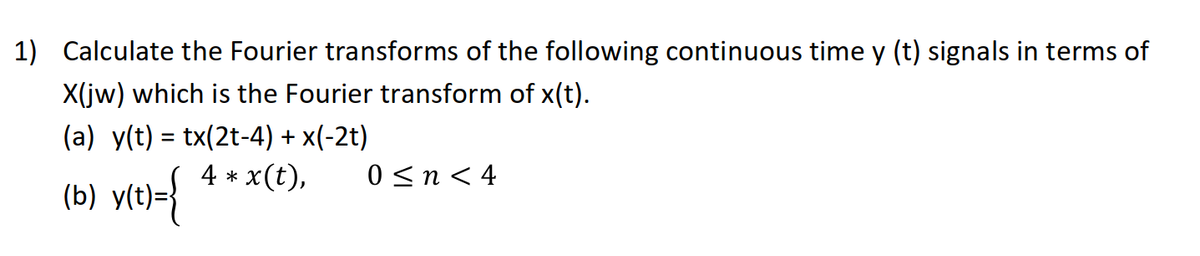 1) Calculate the Fourier transforms of the following continuous time y (t) signals in terms of
X(jw) which is the Fourier transform of x(t).
(a) y(t) = tx(2t-4) + x(-2t)
4 * x(t),
%3D
0 <n < 4
(b) vt+>{
