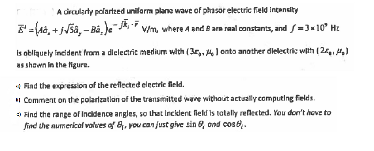 A circularly polarized uniform plane wave of phasor electric field intensity
E' ={(a, + jJ5â, – Bà, )e¯jk, 7
V/m, where A and 8 are real constants, and f =3x10' Hz
is obliquely incident from a dielectric medium with (38,, H) onto another dielectric with (2ɛ,, H,)
as shown in the figure.
a) Find the expression of the reflected electric field.
b) Comment on the polarization of the transmitted wave without actually computing fields.
c) Find the range of incidence angles, so that incident field is totally reflected. You don't hove to
find the numerical volues of 8;, you can just give sin O, ond cos6.
